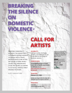 Breaking the Silence on Domestic Violence 2 Call for Artists Manitoba consistently recorded the highest rate of intimate partner violence in Canada, with a police reported rate of 869  victims per 100,000 citizens, nearly double the Canadian rate of 482 per 100,000, according to statistics Canada family violence in Canada (a 2015 statistical profile) Eligibility: Calling on artists of all ages, genders, and skill levels to join the effort to put a stop to domestic violence.  Submissions: send digital images of maximum two artworks, any media to rdirks@cmu.ca see www.cmu.ca/gallery/ for details. Deadline: February 25, 2020 Artists are responsible for dropping-of and pick-up of accepted artworks. Enquiries: Isabel at Isabelcheer@gmail.com a full run exhibition following a successful one day showing at the WAG 2018 MHC Gallery, 600 Shaftesbury Blvd. March 20-May 2, 2020